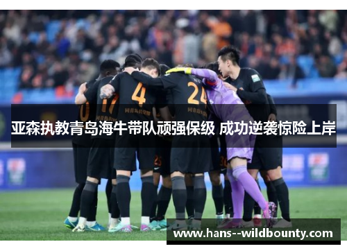 亚森执教青岛海牛带队顽强保级 成功逆袭惊险上岸 亚森执教青岛海牛带队顽强保级 成功逆袭惊险上岸