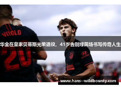 华金在皇家贝蒂斯光荣退役,41岁告别绿茵场书写传奇人生 华金在皇家贝蒂斯光荣退役,41岁告别绿茵场书写传奇人生